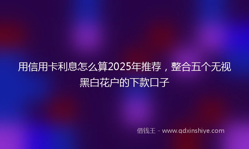 用信用卡利息怎么算2025年推荐，整合五个无视黑白花户的下款口子