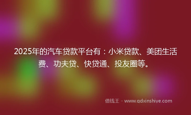 2025年的汽车贷款平台有：小米贷款、美团生活费、功夫贷、快贷通、投友圈等。