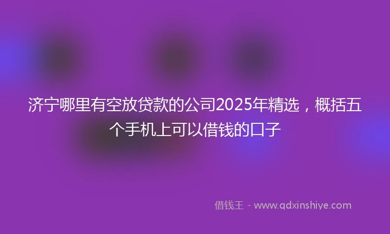 济宁哪里有空放贷款的公司2025年精选，概括五个手机上可以借钱的口子