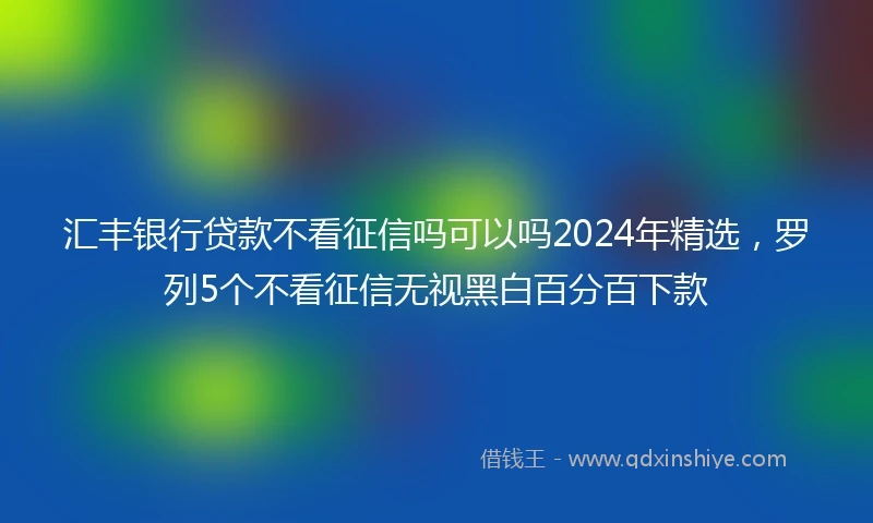 汇丰银行贷款不看征信吗可以吗2024年精选，罗列5个不看征信无视黑白百分百下款