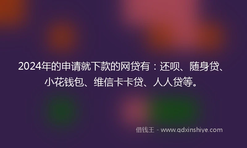2024年的申请就下款的网贷有：还呗、随身贷、小花钱包、维信卡卡贷、人人贷等。
