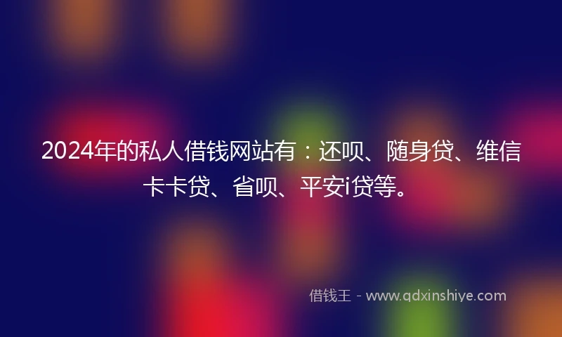 2024年的私人借钱网站有：还呗、随身贷、维信卡卡贷、省呗、平安i贷等。