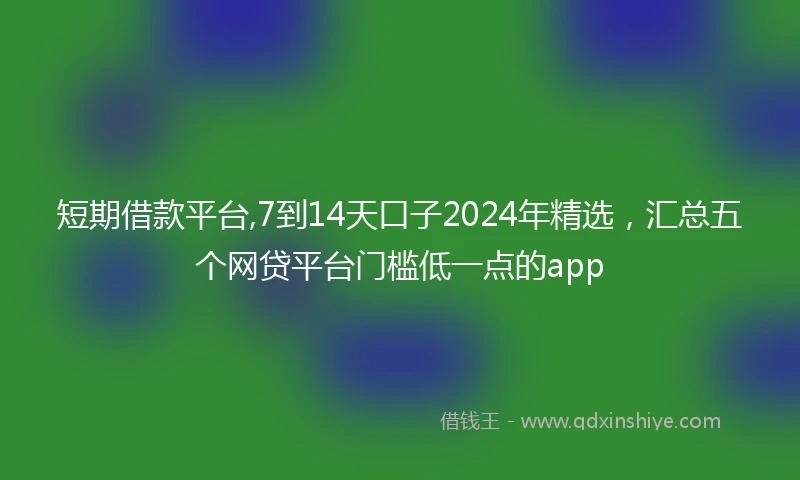 短期借款平台,7到14天口子2024年精选，汇总五个网贷平台门槛低一点的app