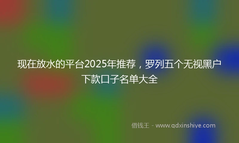 现在放水的平台2025年推荐，罗列五个无视黑户下款口子名单大全