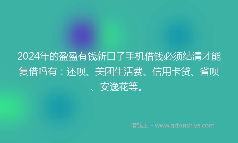 2024年的盈盈有钱新口子手机借钱必须结清才能复借吗有：还呗、美团生活费、信用卡贷、省呗、安逸花等。