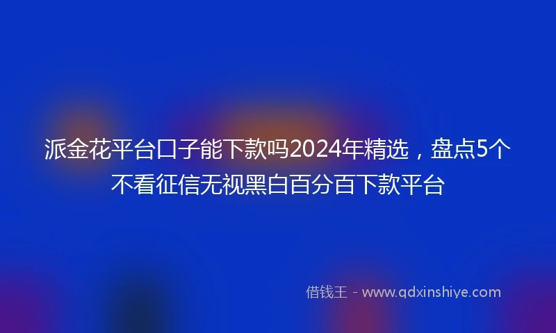 派金花平台口子能下款吗2024年精选，盘点5个不看征信无视黑白百分百下款平台
