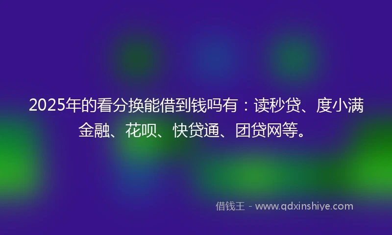 2025年的看分换能借到钱吗有：读秒贷、度小满金融、花呗、快贷通、团贷网等。