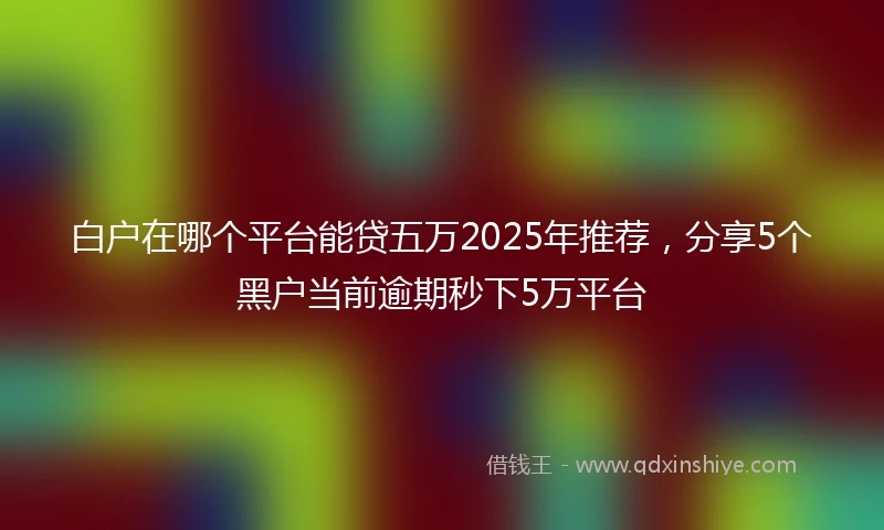 白户在哪个平台能贷五万2025年推荐，分享5个黑户当前逾期秒下5万平台
