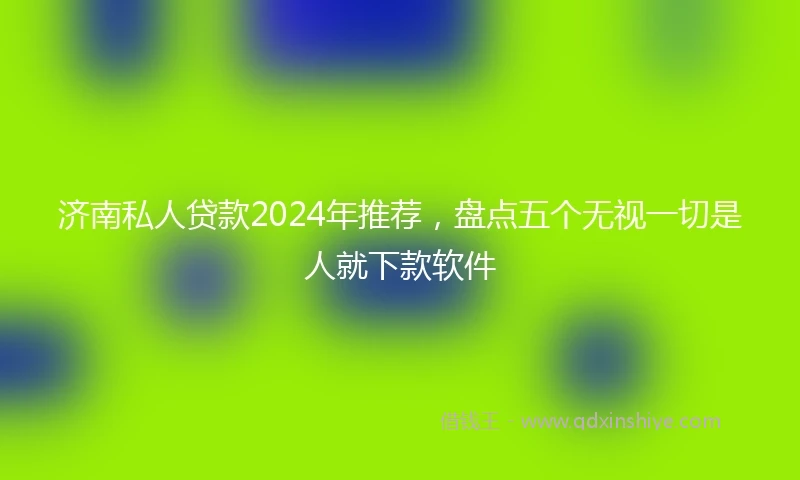 济南私人贷款2024年推荐，盘点五个无视一切是人就下款软件
