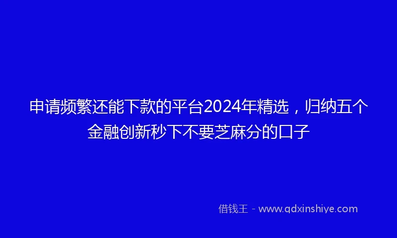申请频繁还能下款的平台2024年精选，归纳五个金融创新秒下不要芝麻分的口子