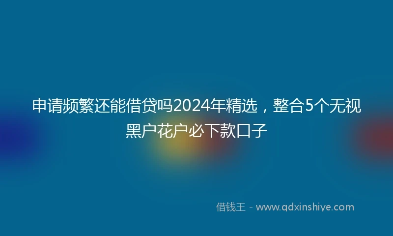 申请频繁还能借贷吗2024年精选，整合5个无视黑户花户必下款口子