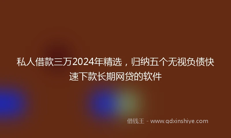 私人借款三万2024年精选，归纳五个无视负债快速下款长期网贷的软件