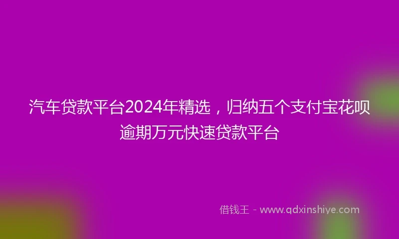 汽车贷款平台2024年精选，归纳五个支付宝花呗逾期万元快速贷款平台