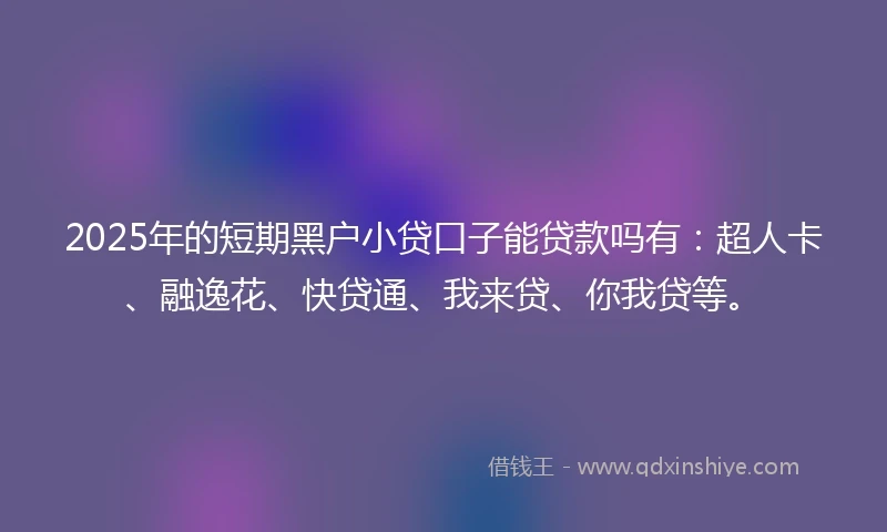 2025年的短期黑户小贷口子能贷款吗有：超人卡、融逸花、快贷通、我来贷、你我贷等。