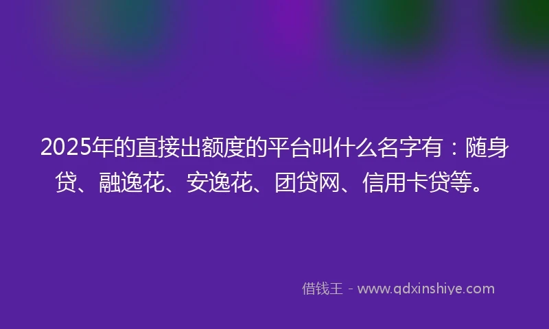 2025年的直接出额度的平台叫什么名字有：随身贷、融逸花、安逸花、团贷网、信用卡贷等。