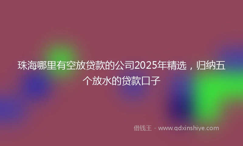 珠海哪里有空放贷款的公司2025年精选，归纳五个放水的贷款口子