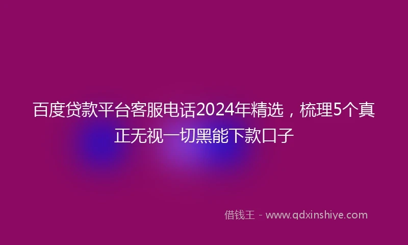 百度贷款平台客服电话2024年精选，梳理5个真正无视一切黑能下款口子