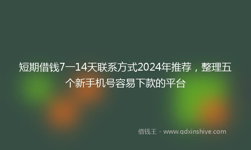 短期借钱7一14天联系方式2024年推荐，整理五个新手机号容易下款的平台