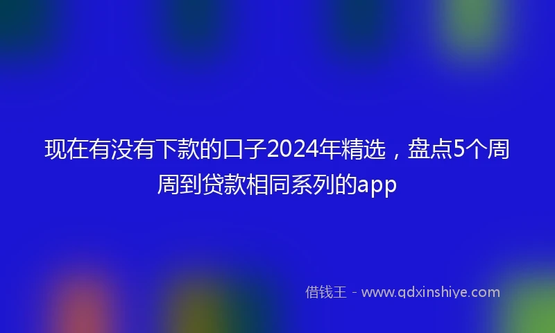 现在有没有下款的口子2024年精选，盘点5个周周到贷款相同系列的app