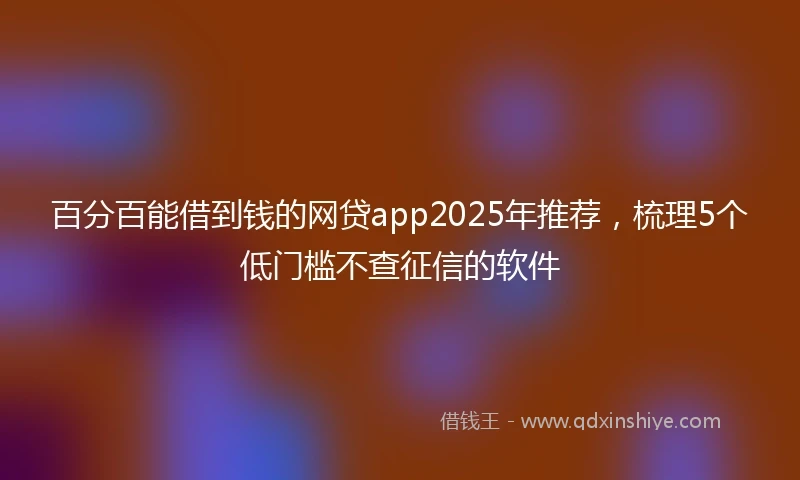 百分百能借到钱的网贷app2025年推荐，梳理5个低门槛不查征信的软件