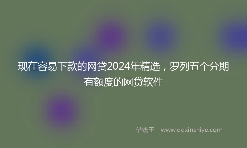 现在容易下款的网贷2024年精选，罗列五个分期有额度的网贷软件