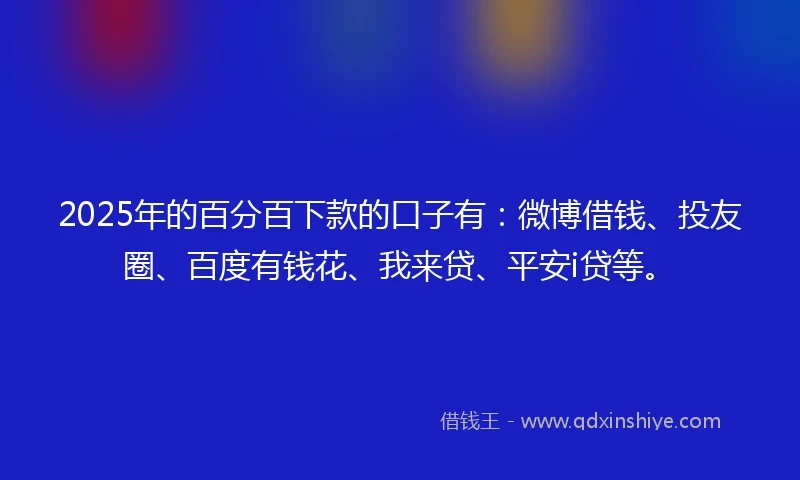 2025年的百分百下款的口子有：微博借钱、投友圈、百度有钱花、我来贷、平安i贷等。