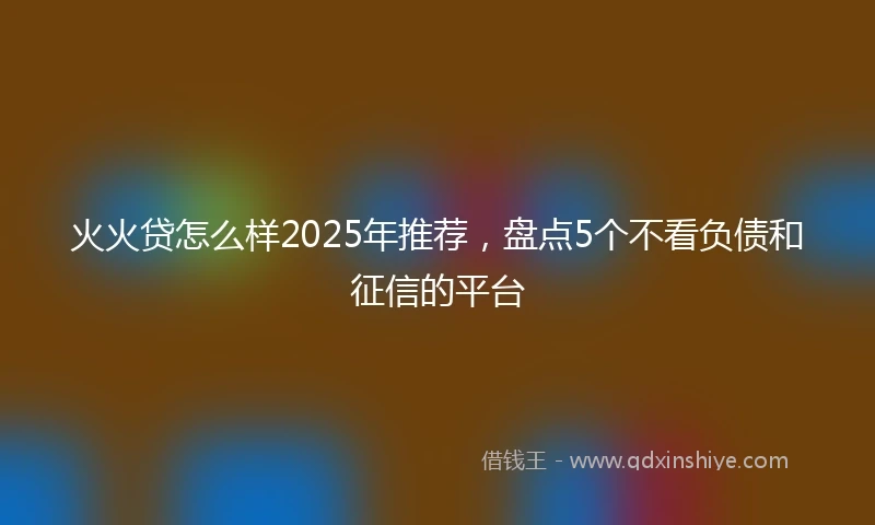 火火贷怎么样2025年推荐，盘点5个不看负债和征信的平台