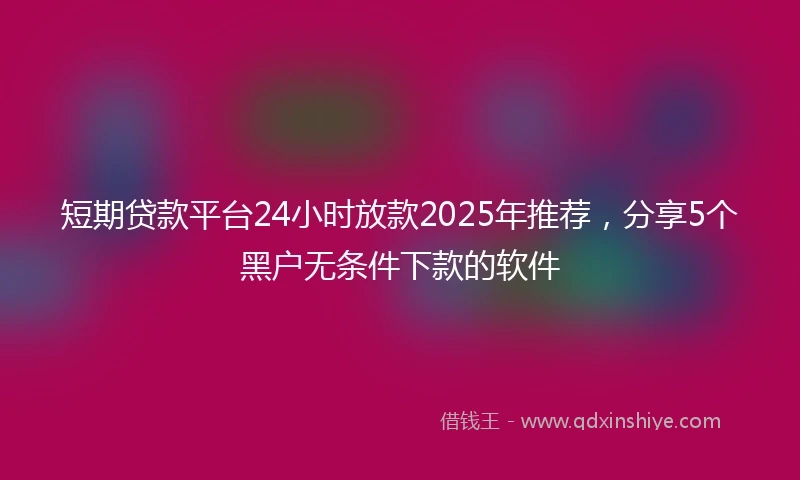 短期贷款平台24小时放款2025年推荐，分享5个黑户无条件下款的软件
