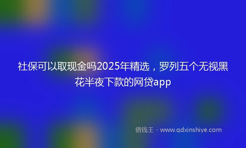 社保可以取现金吗2025年精选，罗列五个无视黑花半夜下款的网贷app