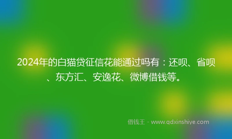 2024年的白猫贷征信花能通过吗有：还呗、省呗、东方汇、安逸花、微博借钱等。