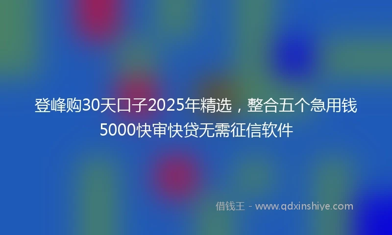 登峰购30天口子2025年精选，整合五个急用钱5000快审快贷无需征信软件