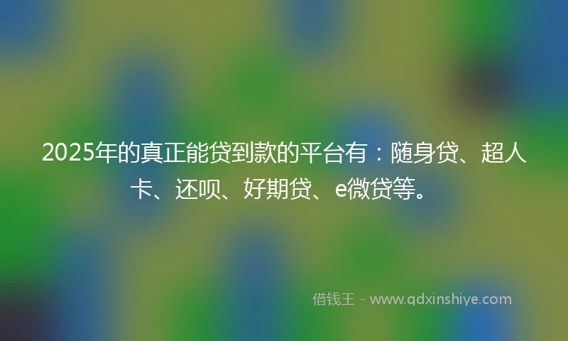 2025年的真正能贷到款的平台有：随身贷、超人卡、还呗、好期贷、e微贷等。