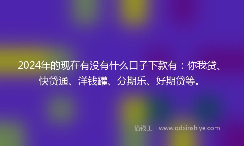 2024年的现在有没有什么口子下款有：你我贷、快贷通、洋钱罐、分期乐、好期贷等。