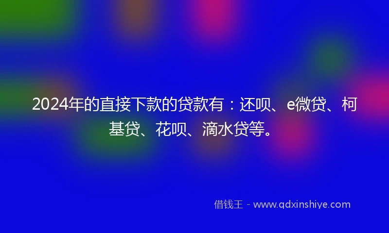 2024年的直接下款的贷款有：还呗、e微贷、柯基贷、花呗、滴水贷等。