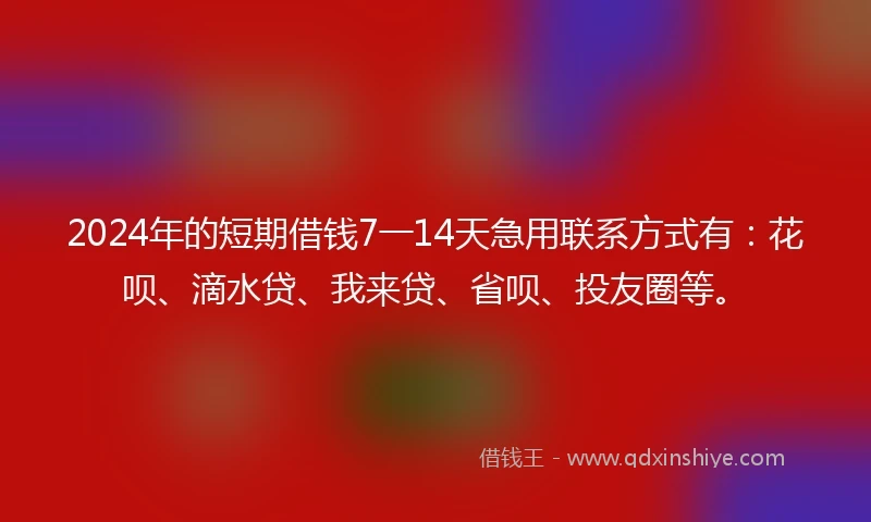 2024年的短期借钱7一14天急用联系方式有：花呗、滴水贷、我来贷、省呗、投友圈等。
