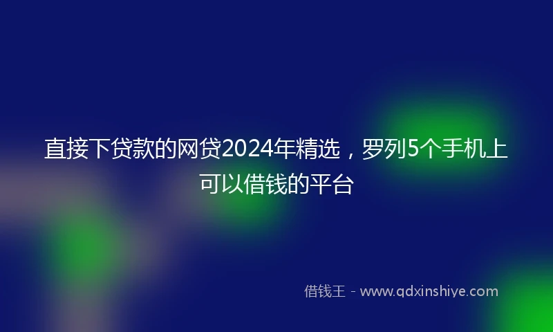 直接下贷款的网贷2024年精选，罗列5个手机上可以借钱的平台