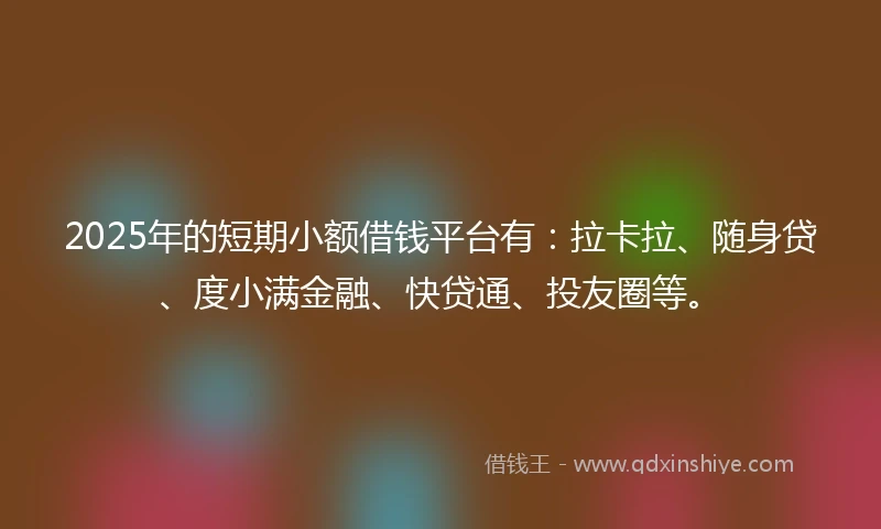 2025年的短期小额借钱平台有：拉卡拉、随身贷、度小满金融、快贷通、投友圈等。