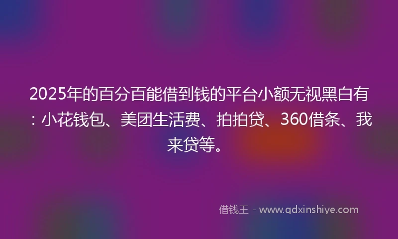 2025年的百分百能借到钱的平台小额无视黑白有：小花钱包、美团生活费、拍拍贷、360借条、我来贷等。