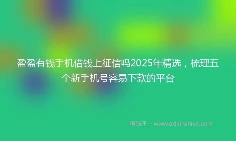 盈盈有钱手机借钱上征信吗2025年精选，梳理五个新手机号容易下款的平台