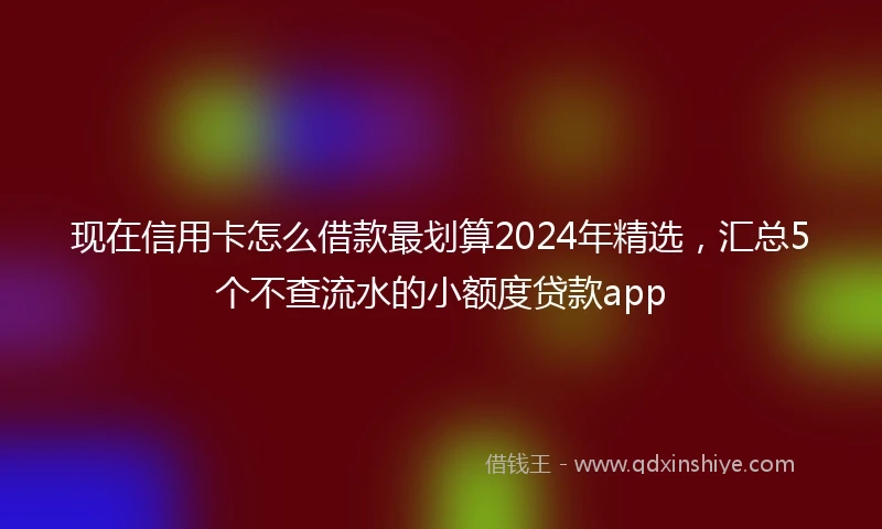现在信用卡怎么借款最划算2024年精选，汇总5个不查流水的小额度贷款app