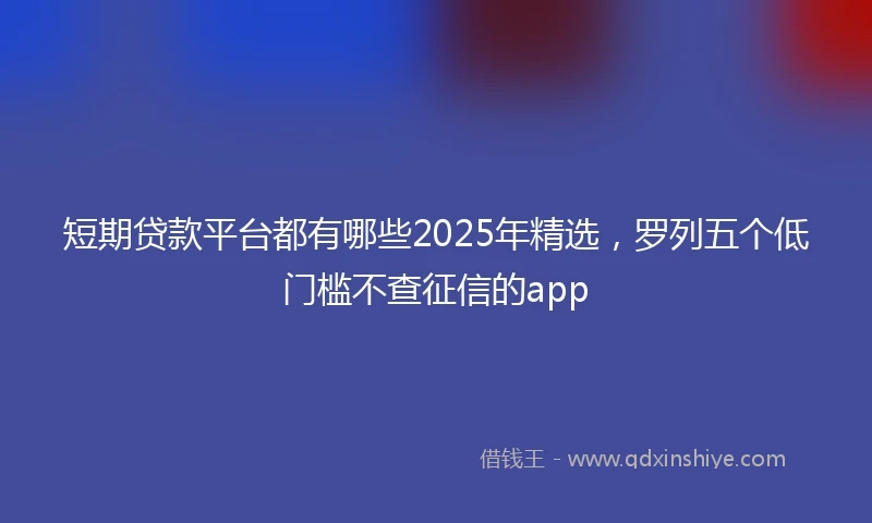 短期贷款平台都有哪些2025年精选，罗列五个低门槛不查征信的app