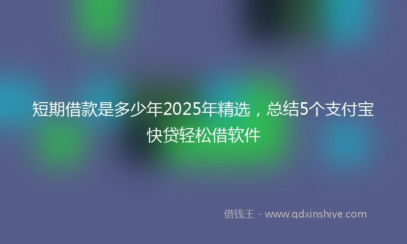 短期借款是多少年2025年精选，总结5个支付宝快贷轻松借软件