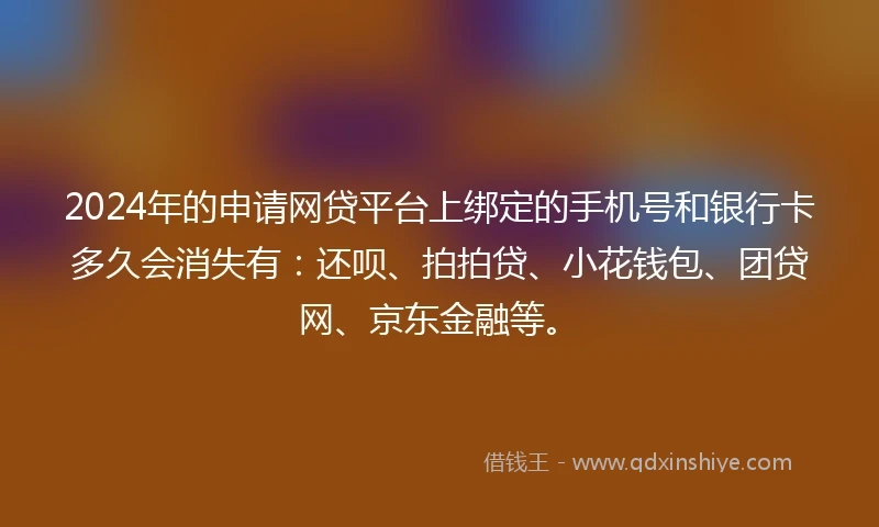2024年的申请网贷平台上绑定的手机号和银行卡多久会消失有：还呗、拍拍贷、小花钱包、团贷网、京东金融等。