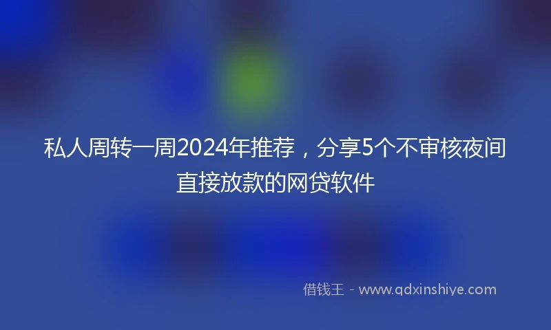 私人周转一周2024年推荐，分享5个不审核夜间直接放款的网贷软件