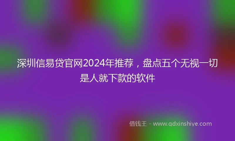 深圳信易贷官网2024年推荐，盘点五个无视一切是人就下款的软件