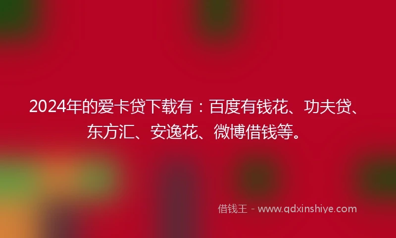 2024年的爱卡贷下载有：百度有钱花、功夫贷、东方汇、安逸花、微博借钱等。