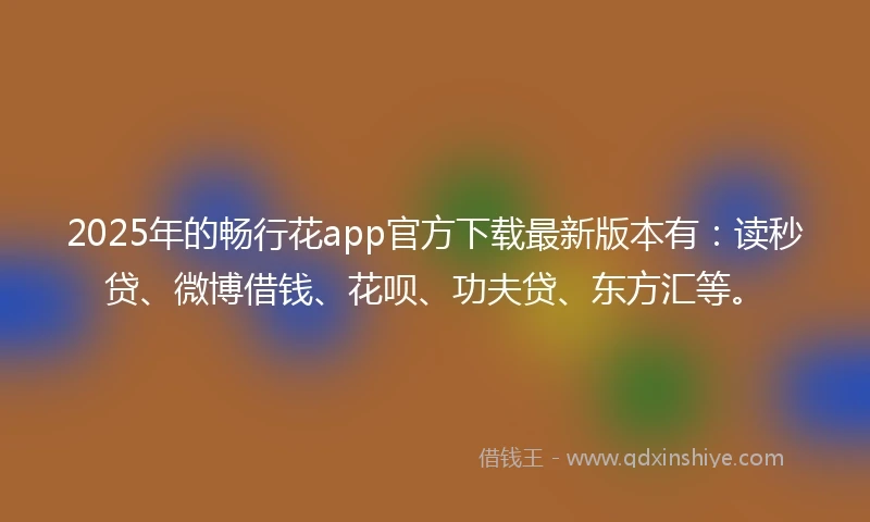 2025年的畅行花app官方下载最新版本有：读秒贷、微博借钱、花呗、功夫贷、东方汇等。
