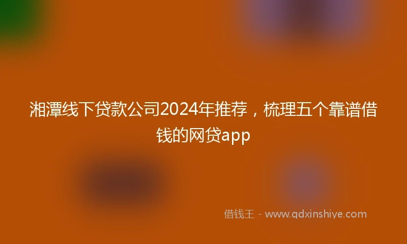 湘潭线下贷款公司2024年推荐，梳理五个靠谱借钱的网贷app