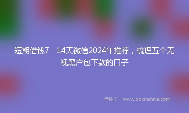 短期借钱7一14天微信2024年推荐，梳理五个无视黑户包下款的口子