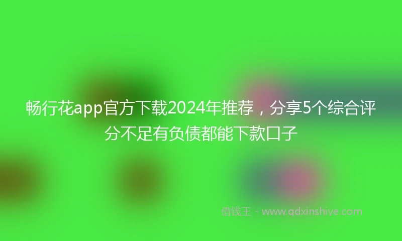 畅行花app官方下载2024年推荐，分享5个综合评分不足有负债都能下款口子